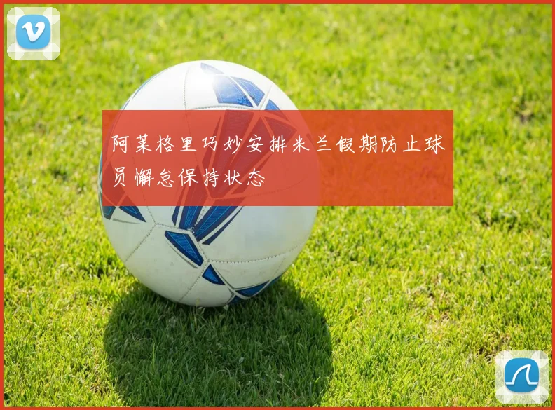 阿莱格里巧妙安排米兰假期防止球员懈怠保持状态