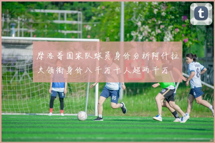 摩洛哥国家队球员身价分析阿什拉夫领衔身价八千万十人超两千万