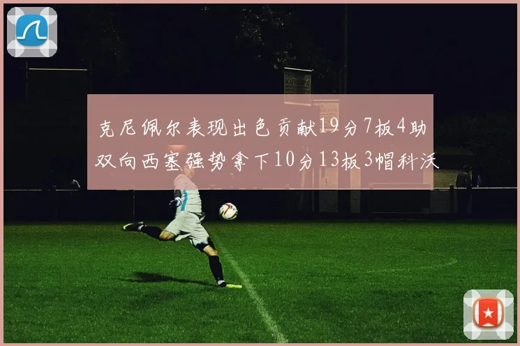 克尼佩尔表现出色贡献19分7板4助双向西塞强势拿下10分13板3帽科沃德也有17分2帽的精彩表现