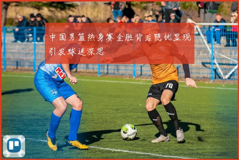 中国男篮热身赛全胜背后隐忧显现引发球迷深思