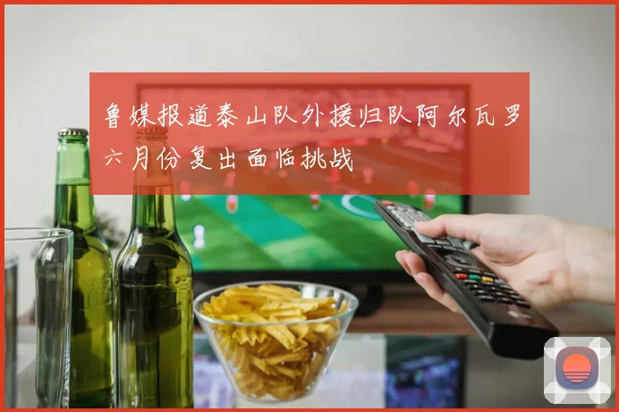 鲁媒报道泰山队外援归队阿尔瓦罗六月份复出面临挑战