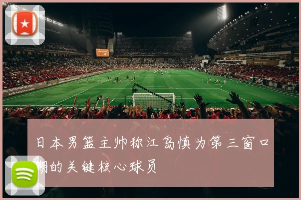 日本男篮主帅称江岛慎为第三窗口期的关键核心球员