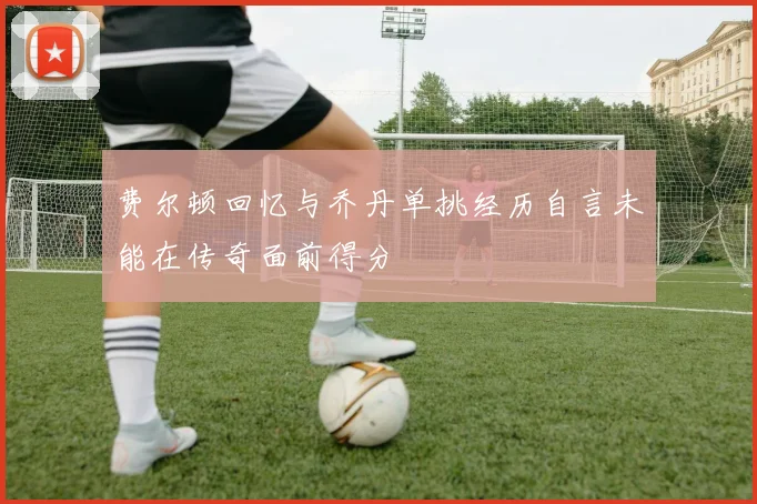费尔顿回忆与乔丹单挑经历自言未能在传奇面前得分