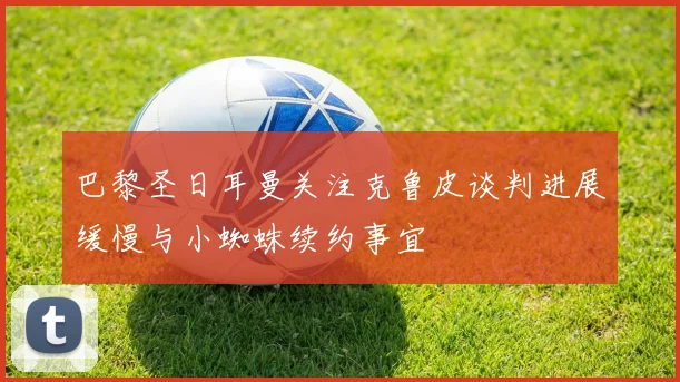 巴黎圣日耳曼关注克鲁皮谈判进展缓慢与小蜘蛛续约事宜
