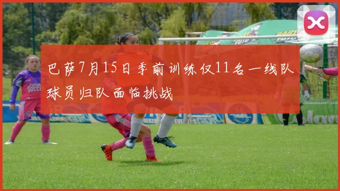 巴萨7月15日季前训练仅11名一线队球员归队面临挑战