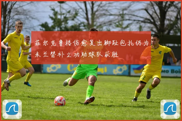 菲尔克鲁格伤愈复出脚趾包扎仍为米兰替补立功助球队获胜