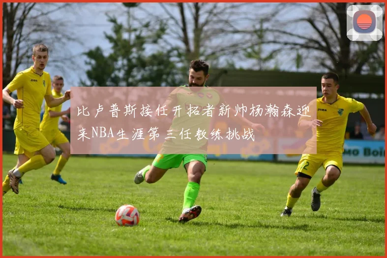 比卢普斯接任开拓者新帅杨瀚森迎来NBA生涯第三任教练挑战