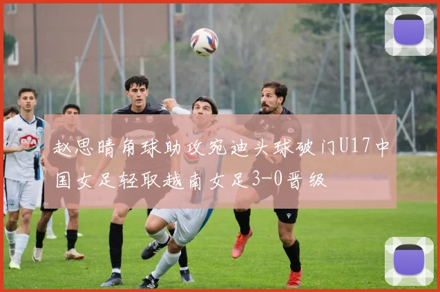 赵思晴角球助攻宛迪头球破门U17中国女足轻取越南女足3-0晋级
