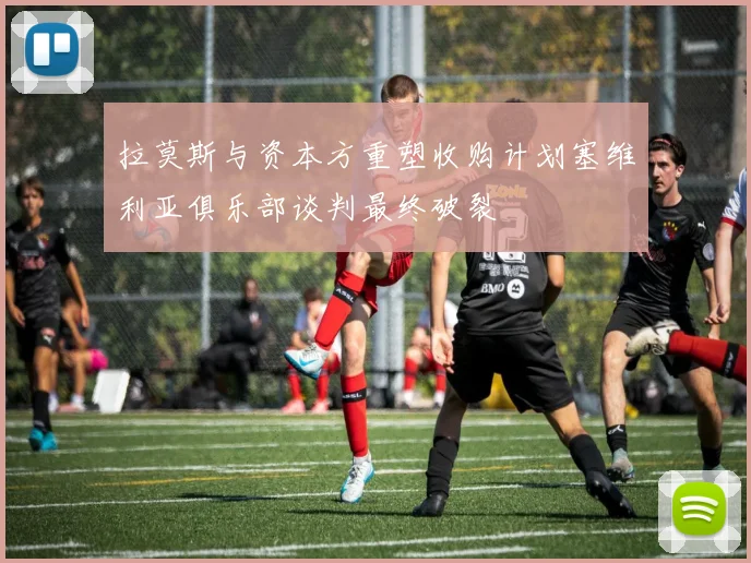 拉莫斯与资本方重塑收购计划塞维利亚俱乐部谈判最终破裂