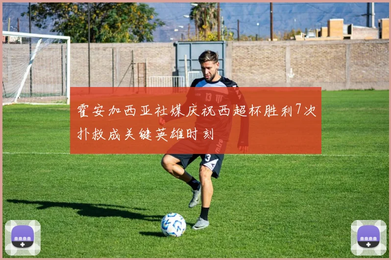 霍安加西亚社媒庆祝西超杯胜利7次扑救成关键英雄时刻