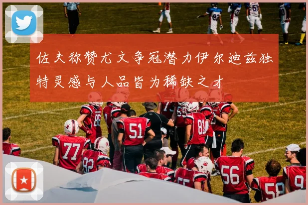 佐夫称赞尤文争冠潜力伊尔迪兹独特灵感与人品皆为稀缺之才
