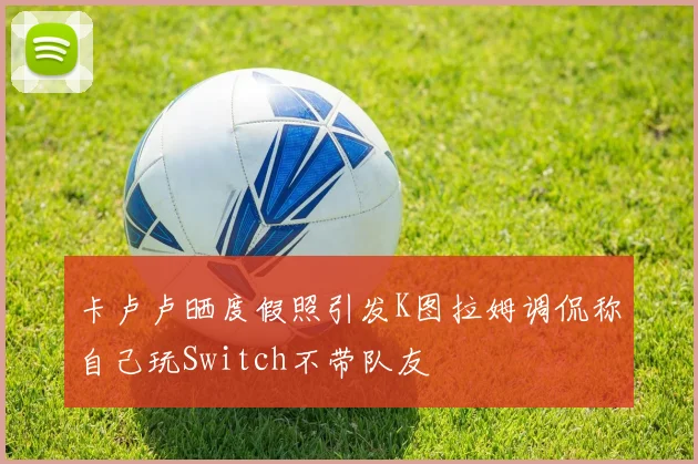 卡卢卢晒度假照引发K图拉姆调侃称自己玩Switch不带队友