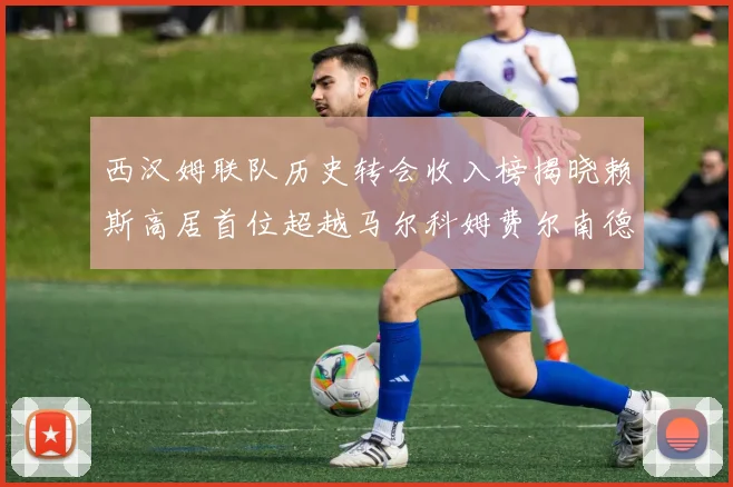 西汉姆联队历史转会收入榜揭晓赖斯高居首位超越马尔科姆费尔南德斯