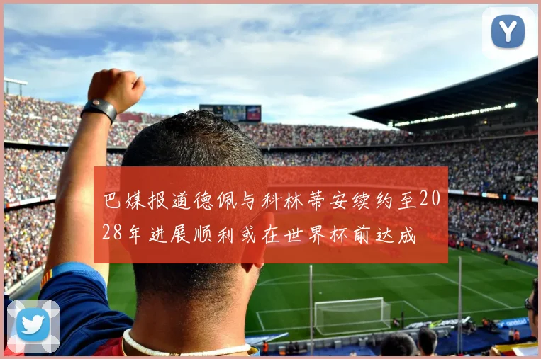 巴媒报道德佩与科林蒂安续约至2028年进展顺利或在世界杯前达成