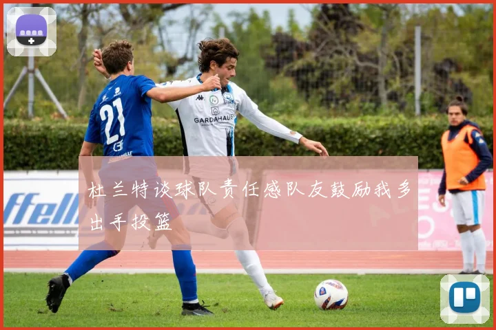 杜兰特谈球队责任感队友鼓励我多出手投篮