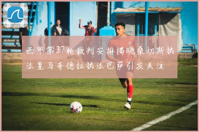西甲第37轮裁判安排揭晓桑切斯执法皇马夸德拉执法巴萨引发关注