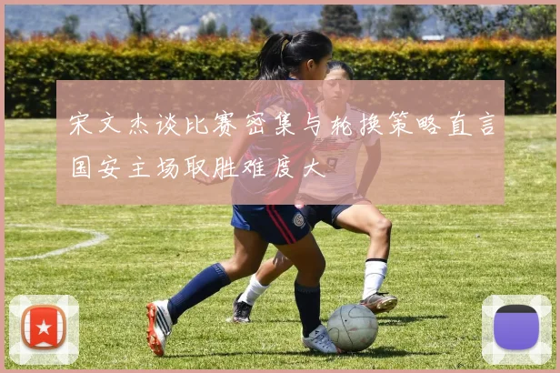 宋文杰谈比赛密集与轮换策略直言国安主场取胜难度大