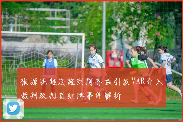 张源亮鞋底蹬到阿齐兹引发VAR介入裁判改判直红牌事件解析
