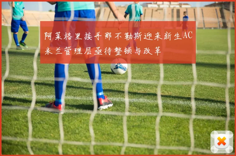 阿莱格里接手那不勒斯迎来新生AC米兰管理层亟待整顿与改革