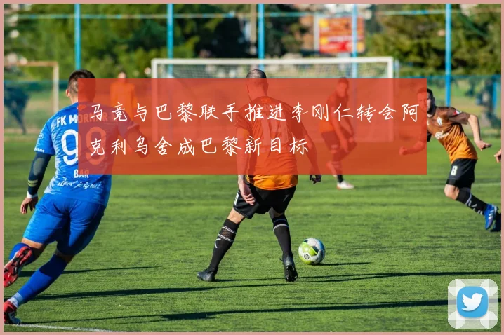 马竞与巴黎联手推进李刚仁转会阿克利乌舍成巴黎新目标